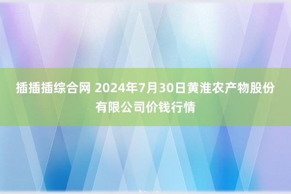 插插插综合网 2024年7月30日黄淮农产物股份有限公司价钱行情