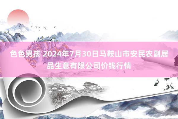 色色男孩 2024年7月30日马鞍山市安民农副居品生意有限公司价钱行情