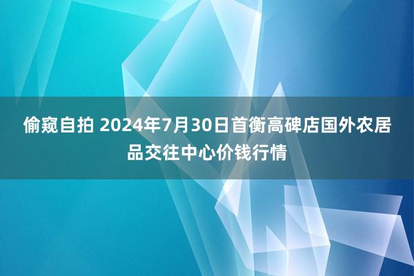 偷窥自拍 2024年7月30日首衡高碑店国外农居品交往中心价钱行情