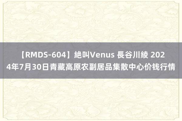 【RMDS-604】絶叫Venus 長谷川綾 2024年7月30日青藏高原农副居品集散中心价钱行情