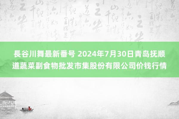 長谷川舞最新番号 2024年7月30日青岛抚顺道蔬菜副食物批发市集股份有限公司价钱行情