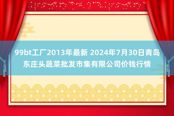 99bt工厂2013年最新 2024年7月30日青岛东庄头蔬菜批发市集有限公司价钱行情