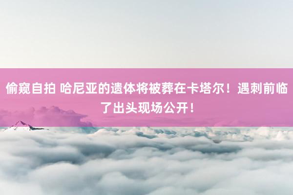 偷窥自拍 哈尼亚的遗体将被葬在卡塔尔！遇刺前临了出头现场公开！