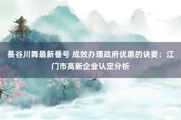 長谷川舞最新番号 成效办理政府优惠的诀要：江门市高新企业认定分析