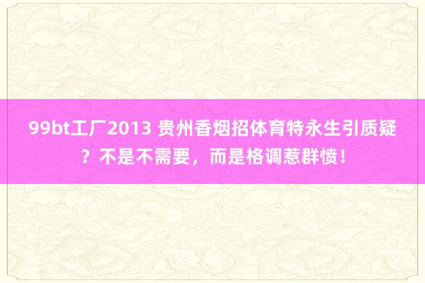 99bt工厂2013 贵州香烟招体育特永生引质疑？不是不需要，而是格调惹群愤！