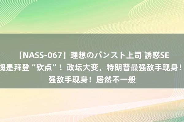 【NASS-067】理想のパンスト上司 誘惑SEX総集編 不愧是拜登“钦点”！政坛大变，特朗普最强敌手现身！居然不一般