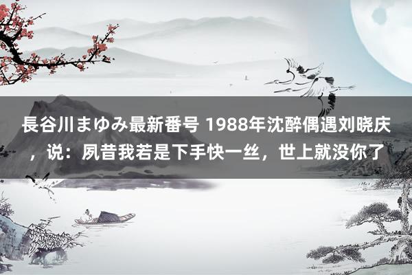 長谷川まゆみ最新番号 1988年沈醉偶遇刘晓庆，说：夙昔我若是下手快一丝，世上就没你了