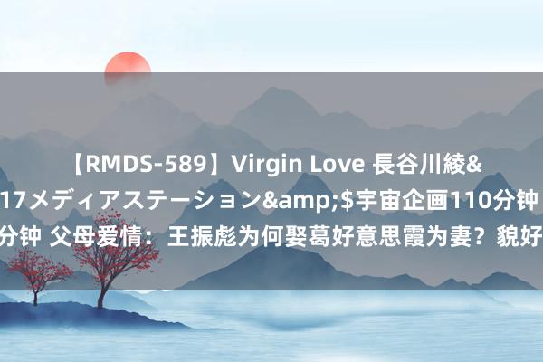 【RMDS-589】Virgin Love 長谷川綾</a>2010-05-17メディアステーション&$宇宙企画110分钟 父母爱情：王振彪为何娶葛好意思霞为妻？貌好意思不是关节，原因很实践