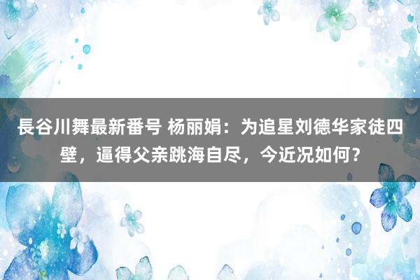 長谷川舞最新番号 杨丽娟：为追星刘德华家徒四壁，逼得父亲跳海自尽，今近况如何？