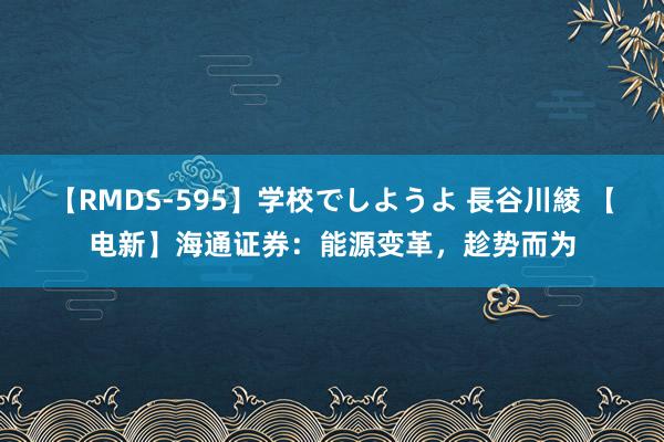 【RMDS-595】学校でしようよ 長谷川綾 【电新】海通证券：能源变革，趁势而为