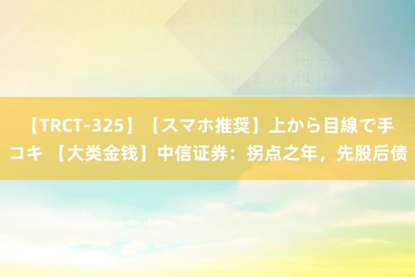 【TRCT-325】【スマホ推奨】上から目線で手コキ 【大类金钱】中信证券：拐点之年，先股后债