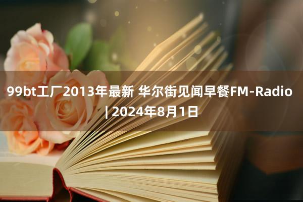 99bt工厂2013年最新 华尔街见闻早餐FM-Radio | 2024年8月1日