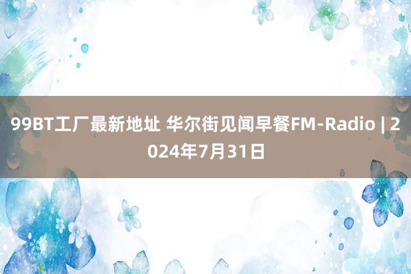 99BT工厂最新地址 华尔街见闻早餐FM-Radio | 2024年7月31日