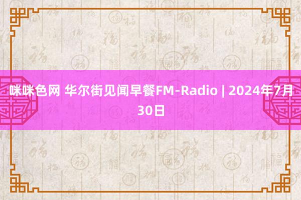 咪咪色网 华尔街见闻早餐FM-Radio | 2024年7月30日