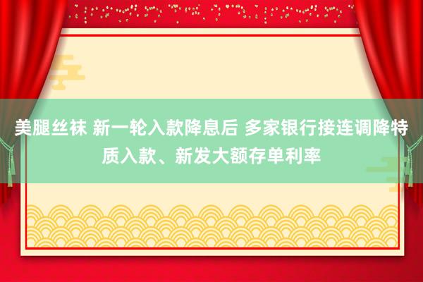 美腿丝袜 新一轮入款降息后 多家银行接连调降特质入款、新发大额存单利率