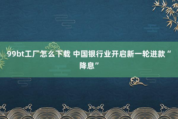 99bt工厂怎么下载 中国银行业开启新一轮进款“降息”