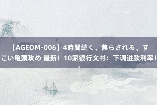 【AGEOM-006】4時間続く、焦らされる、すごい亀頭攻め 最新！10家银行文书：下调进款利率！