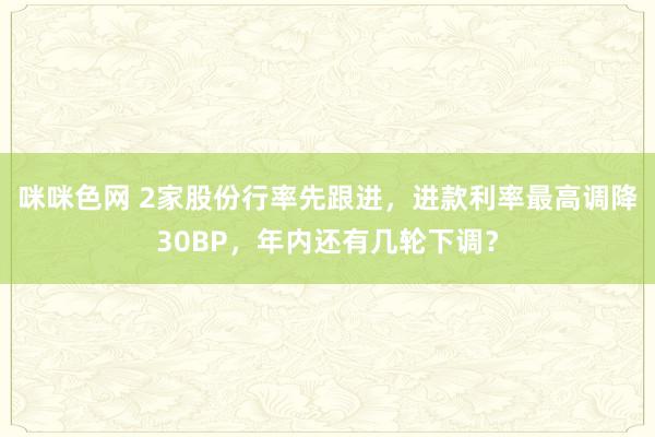 咪咪色网 2家股份行率先跟进，进款利率最高调降30BP，年内还有几轮下调？