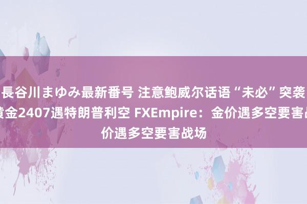 長谷川まゆみ最新番号 注意鲍威尔话语“未必”突袭！黄金2407遇特朗普利空 FXEmpire：金价遇多空要害战场