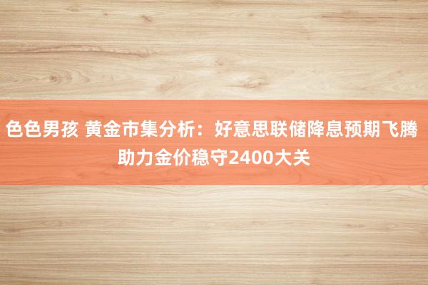 色色男孩 黄金市集分析：好意思联储降息预期飞腾 助力金价稳守2400大关