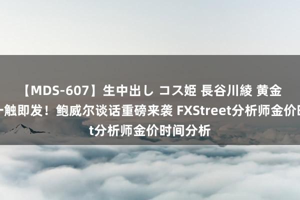 【MDS-607】生中出し コス姫 長谷川綾 黄金大行情一触即发！鲍威尔谈话重磅来袭 FXStreet分析师金价时间分析