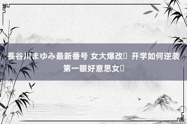 長谷川まゆみ最新番号 女大爆改❕开学如何逆袭第一眼好意思女❓