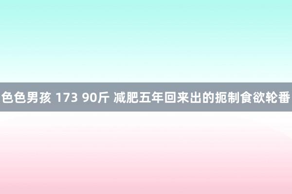 色色男孩 173 90斤 减肥五年回来出的扼制食欲轮番