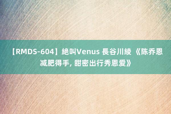 【RMDS-604】絶叫Venus 長谷川綾 《陈乔恩减肥得手， 甜密出行秀恩爱》