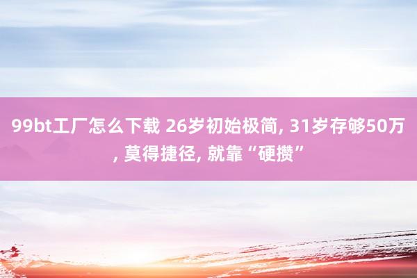 99bt工厂怎么下载 26岁初始极简， 31岁存够50万， 莫得捷径， 就靠“硬攒”