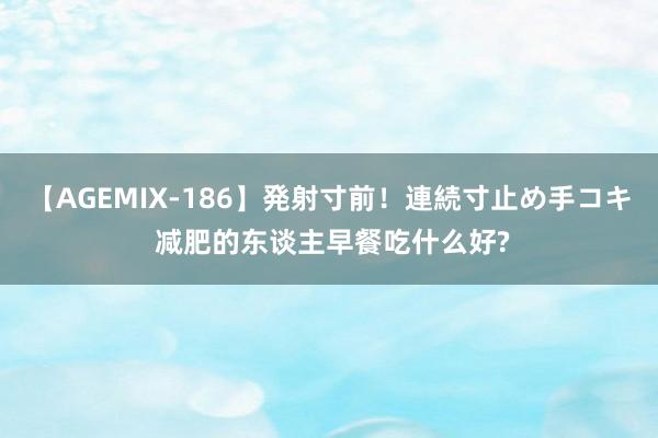 【AGEMIX-186】発射寸前！連続寸止め手コキ 减肥的东谈主早餐吃什么好?