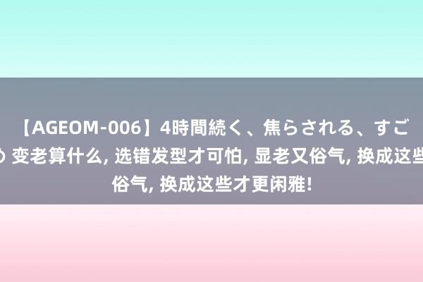 【AGEOM-006】4時間続く、焦らされる、すごい亀頭攻め 变老算什么， 选错发型才可怕， 显老又俗气， 换成这些才更闲雅!