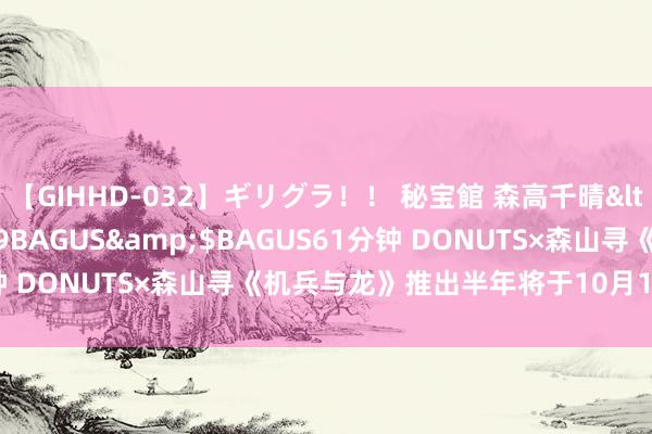 【GIHHD-032】ギリグラ！！ 秘宝館 森高千晴</a>2011-09-29BAGUS&$BAGUS61分钟 DONUTS×森山寻《机兵与龙》推出半年将于10月15日截止营运