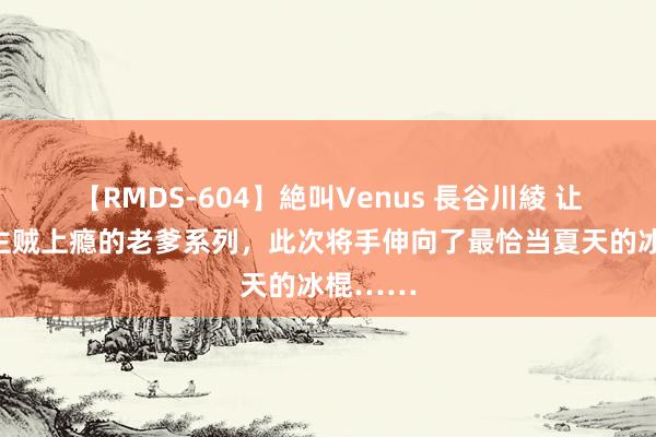 【RMDS-604】絶叫Venus 長谷川綾 让东说念主贼上瘾的老爹系列，此次将手伸向了最恰当夏天的冰棍……