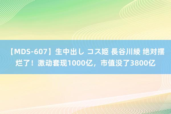 【MDS-607】生中出し コス姫 長谷川綾 绝对摆烂了！激动套现1000亿，市值没了3800亿