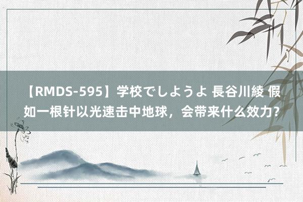 【RMDS-595】学校でしようよ 長谷川綾 假如一根针以光速击中地球，会带来什么效力？