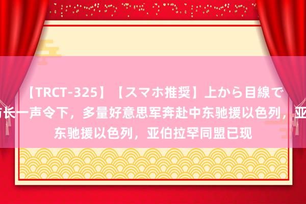 【TRCT-325】【スマホ推奨】上から目線で手コキ 好意思防长一声令下，多量好意思军奔赴中东驰援以色列，亚伯拉罕同盟已现