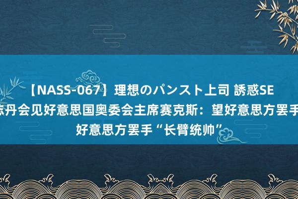 【NASS-067】理想のパンスト上司 誘惑SEX総集編 高志丹会见好意思国奥委会主席赛克斯：望好意思方罢手“长臂统帅”