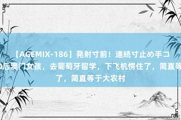 【AGEMIX-186】発射寸前！連続寸止め手コキ 我，00后澳门女孩，去葡萄牙留学，下飞机愣住了，简直等于大农村