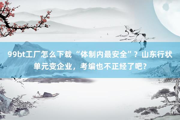 99bt工厂怎么下载 “体制内最安全”？山东行状单元变企业，考编也不正经了吧？