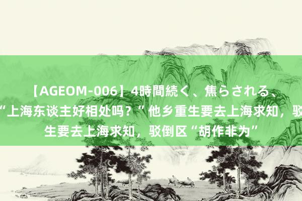 【AGEOM-006】4時間続く、焦らされる、すごい亀頭攻め “上海东谈主好相处吗？”他乡重生要去上海求知，驳倒区“胡作非为”