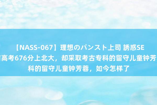 【NASS-067】理想のパンスト上司 誘惑SEX総集編 四年前高考676分上北大，却采取考古专科的留守儿童钟芳蓉，如今怎样了