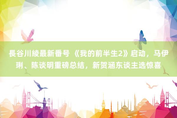 長谷川綾最新番号 《我的前半生2》启动，马伊琍、陈谈明重磅总结，新贺涵东谈主选惊喜