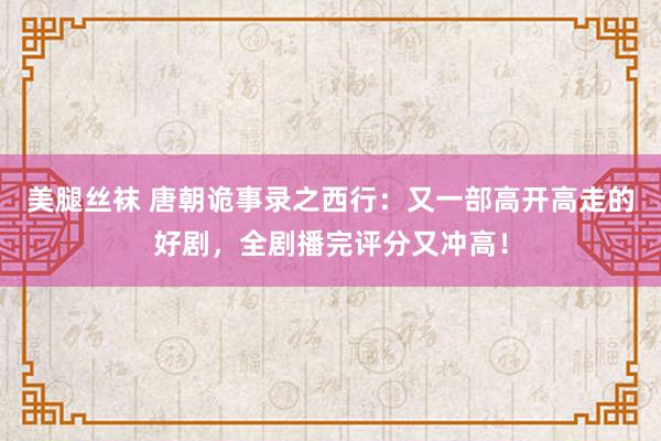 美腿丝袜 唐朝诡事录之西行：又一部高开高走的好剧，全剧播完评分又冲高！