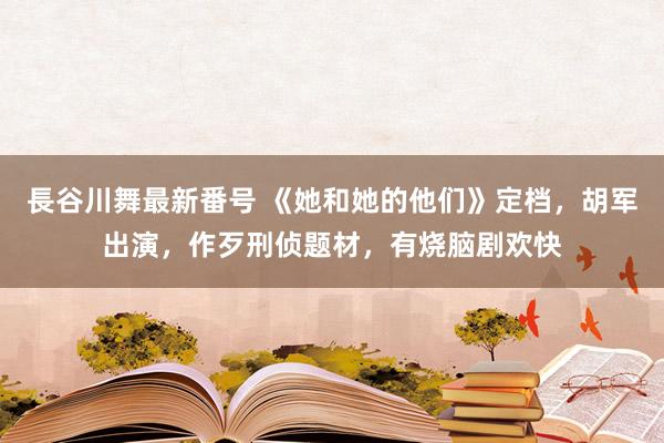 長谷川舞最新番号 《她和她的他们》定档，胡军出演，作歹刑侦题材，有烧脑剧欢快