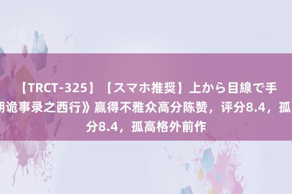 【TRCT-325】【スマホ推奨】上から目線で手コキ 《唐朝诡事录之西行》赢得不雅众高分陈赞，评分8.4，孤高格外前作