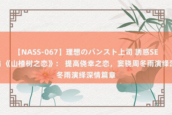 【NASS-067】理想のパンスト上司 誘惑SEX総集編 《山楂树之恋》： 提高侥幸之恋，窦骁周冬雨演绎深情篇章