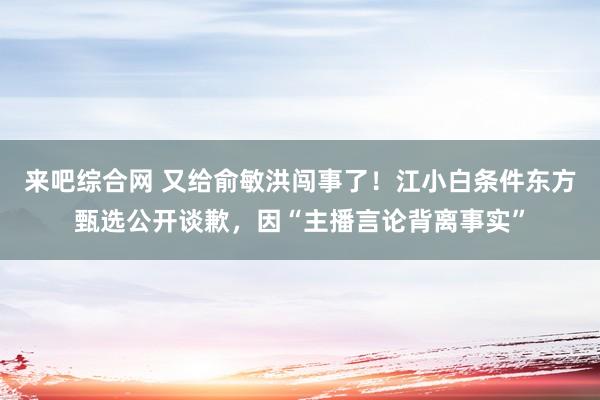 来吧综合网 又给俞敏洪闯事了！江小白条件东方甄选公开谈歉，因“主播言论背离事实”