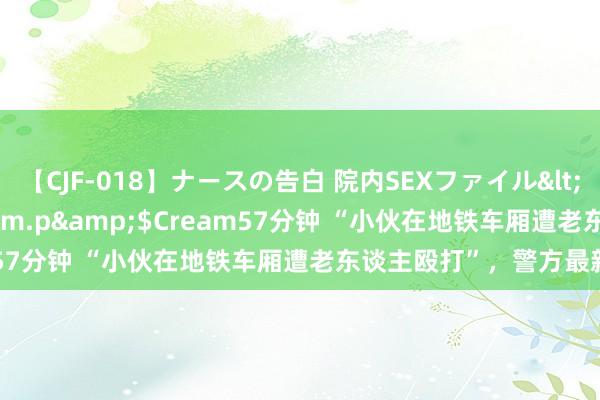 【CJF-018】ナースの告白 院内SEXファイル</a>2008-03-07h.m.p&$Cream57分钟 “小伙在地铁车厢遭老东谈主殴打”，警方最新通报