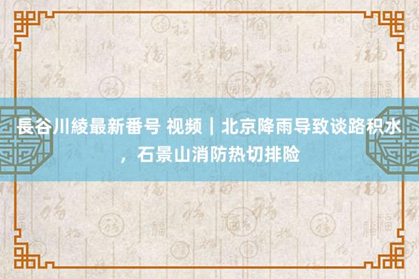 長谷川綾最新番号 视频｜北京降雨导致谈路积水，石景山消防热切排险