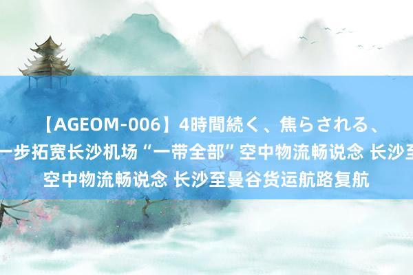 【AGEOM-006】4時間続く、焦らされる、すごい亀頭攻め 进一步拓宽长沙机场“一带全部”空中物流畅说念 长沙至曼谷货运航路复航